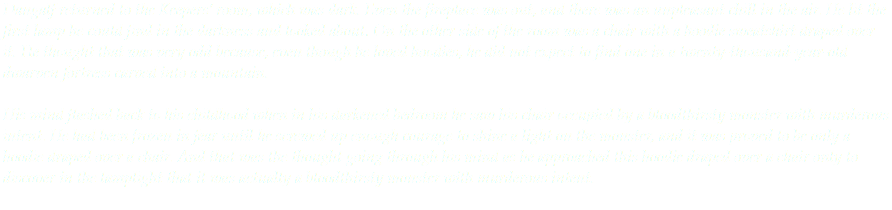 Dangalf returned to the Keepers’ room, which was dark. Even the fireplace was out, and there was an unpleasant chill in the air. He lit the first lamp he could find in the darkness and looked about. On the other side of the room was a chair with a hoodie sweatshirt draped over it. He thought that was very odd because, even though he loved hoodies, he did not expect to find one in a twenty-thousand-year-old dwarven fortress carved into a mountain. His mind flashed back to his childhood when in his darkened bedroom he saw his chair occupied by a bloodthirsty monster with murderous intent. He had been frozen in fear until he screwed up enough courage to shine a light on the monster, and it was proved to be only a hoodie draped over a chair. And that was the thought going through his mind as he approached this hoodie draped over a chair only to discover in the lamplight that it was actually a bloodthirsty monster with murderous intent. 